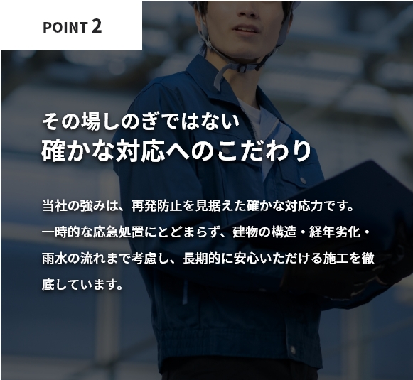 その場しのぎではない確かな対応へのこだわり。当社の強みは、再発防止を見据えた確かな対応力です。一時的な応急処置にとどまらず、建物の構造・経年劣化・雨水の流れまで考慮し、長期的に安心いただける施工を徹底しています。