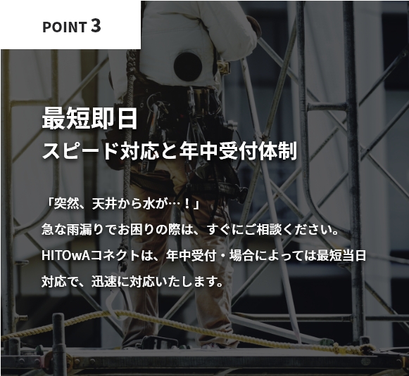 最短即日！スピード対応と年中受付体制。「突然、天井から水が…！」急な雨漏りでお困りの際は、すぐにご相談ください。HITOwAコネクトは、年中受付・場合によっては最短当日対応で、迅速に対応いたします。