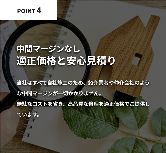 中間マージンなしの適正価格で安心見積り。当社はすべて自社施工のため、紹介業者や仲介会社のような中間マージンが一切かかりません。無駄なコストを省き、高品質な修理を適正価格でご提供しています。