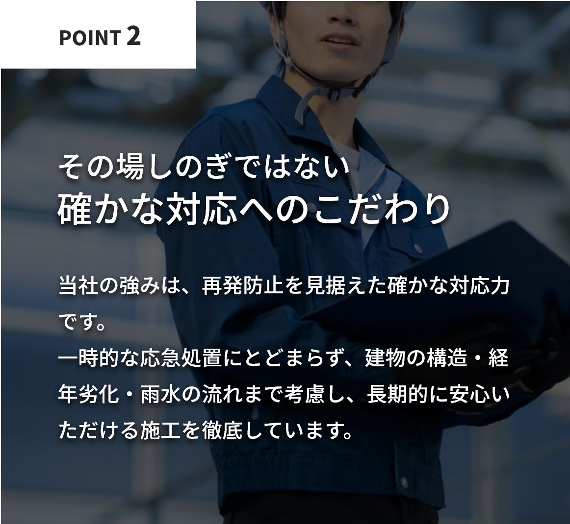 その場しのぎではない確かな対応へのこだわり。当社の強みは、再発防止を見据えた確かな対応力です。一時的な応急処置にとどまらず、建物の構造・経年劣化・雨水の流れまで考慮し、長期的に安心いただける施工を徹底しています。