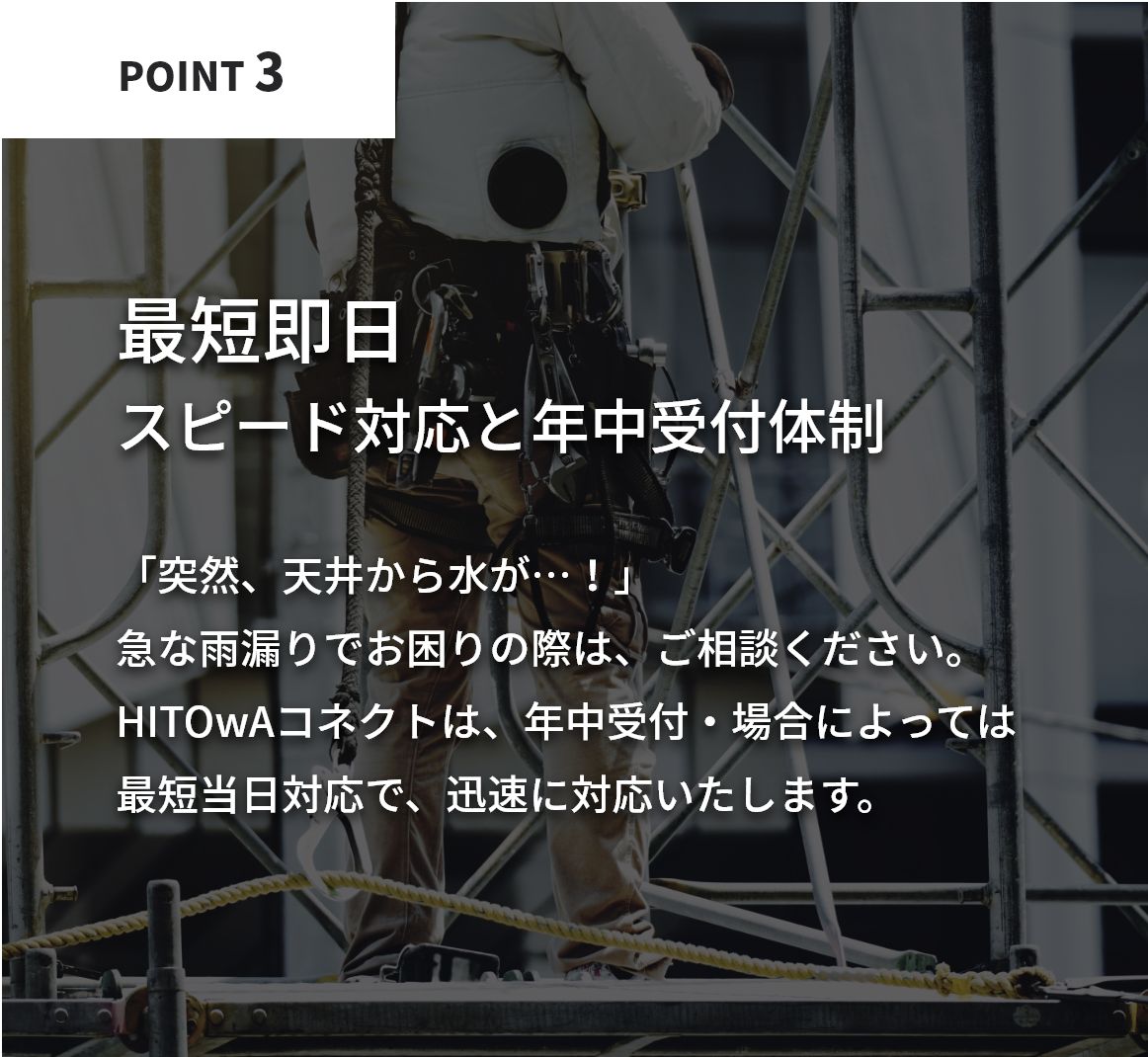 最短即日！スピード対応と年中受付体制。「突然、天井から水が…！」急な雨漏りでお困りの際は、すぐにご相談ください。HITOwAコネクトは、年中受付・場合によっては最短当日対応で、迅速に対応いたします。
