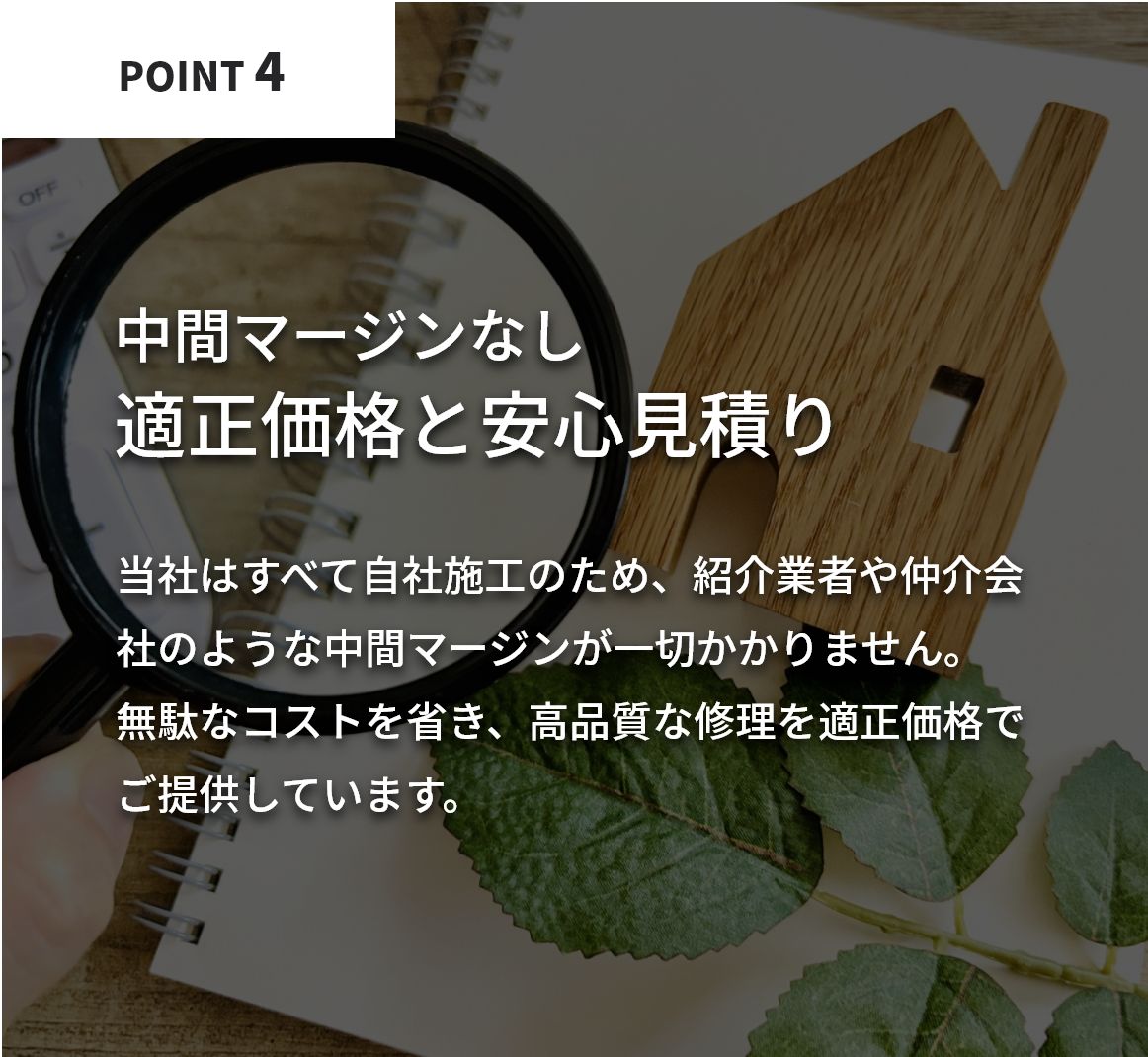 中間マージンなしの適正価格で安心見積り。当社はすべて自社施工のため、紹介業者や仲介会社のような中間マージンが一切かかりません。無駄なコストを省き、高品質な修理を適正価格でご提供しています。